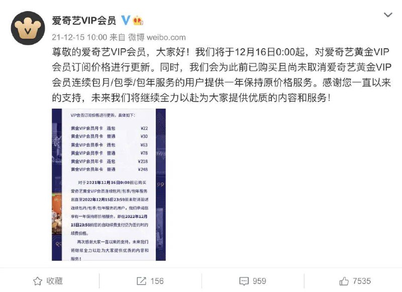 爱奇艺宣布调整会员价格：涨价 10% ~ 20%今日爱奇艺官微博宣布从今天开始更新黄金 VIP 会员价格：▍更新前后的价格对比：连包月卡：19元 → 22元 普通月卡：25元 → 30元 连包季卡：58元 → 63元 普通季卡：68元 → 78元 连包年卡：218元 → 218元 普通年卡：248元 → 248元（以上价格调整仅限黄金 VIP，其他类型的比如星钻会员应该价格维持不变）     之前是连续包月或者包季的订阅用户不受影响，但保价的时间仅为一年，一年之后你将采用新的价格续费了