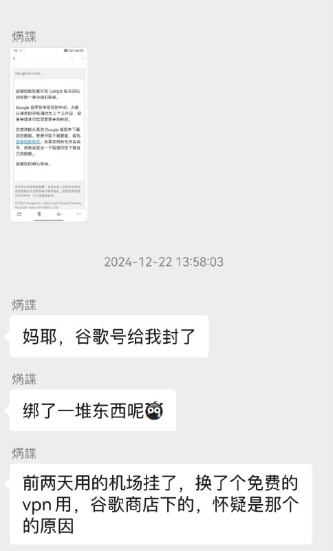 使用免费VPN造成Google账号被封禁🗯 详情：这位同志自己的 Google 老号，使用了好多年，期间用邮箱 📬 绑定了很多东西，但是好巧不巧最近用了 Google 商店的免费 VPN，造成了严重的封号情况，请大家伙以后使用的时候注意安全，免费的 VPN 需要三思而后行，谨记，谨记，再谨记⚙️平台：#Android©标签：#Google #VPN #代理  ❗️❗️❗️❗️❗️❗️❗️❗️❗️❗️❗️❗️
